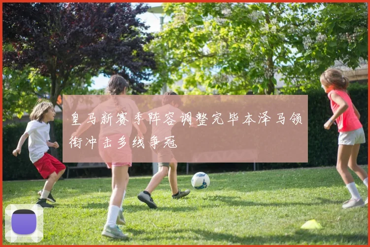 皇马新赛季阵容调整完毕本泽马领衔冲击多线争冠