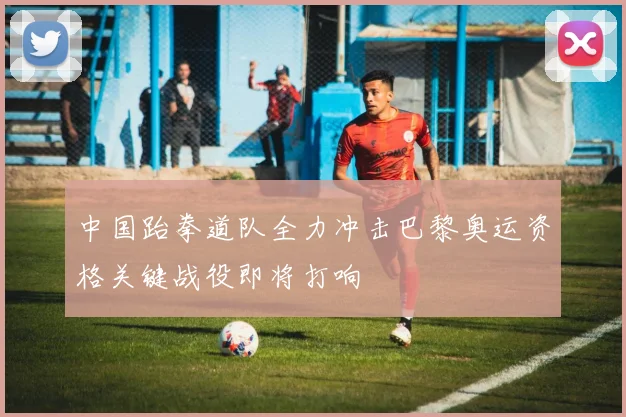 中国跆拳道队全力冲击巴黎奥运资格关键战役即将打响