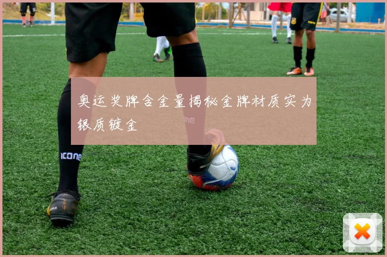 奥运奖牌含金量揭秘金牌材质实为银质镀金