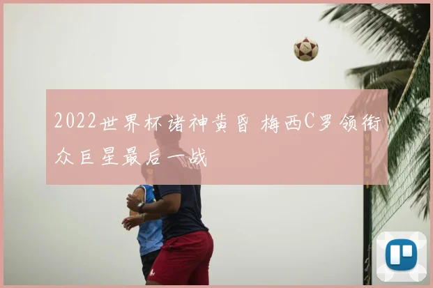 2022世界杯诸神黄昏 梅西C罗领衔众巨星最后一战