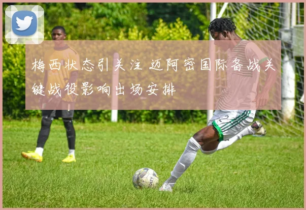 梅西状态引关注 迈阿密国际备战关键战役影响出场安排