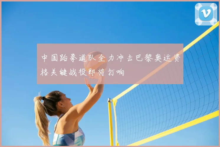 中国跆拳道队全力冲击巴黎奥运资格关键战役即将打响