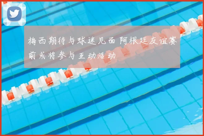 梅西期待与球迷见面 阿根廷友谊赛前或将参与互动活动