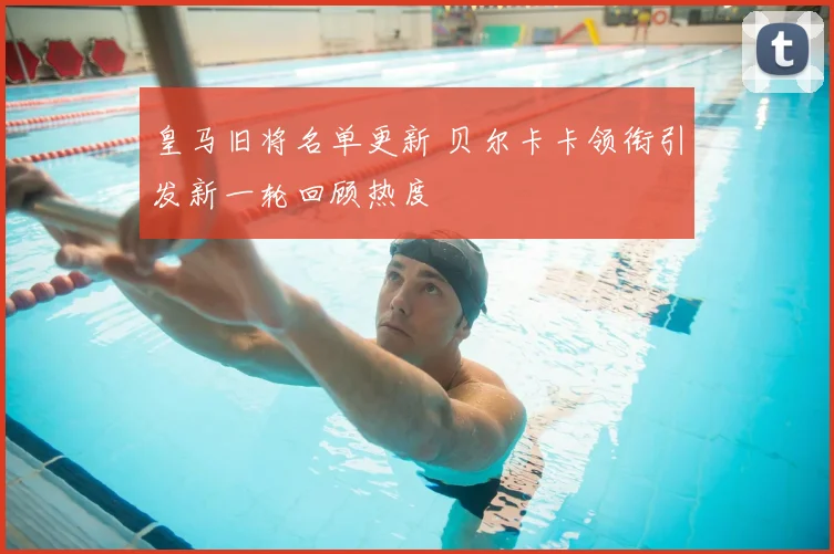 皇马旧将名单更新 贝尔卡卡领衔引发新一轮回顾热度