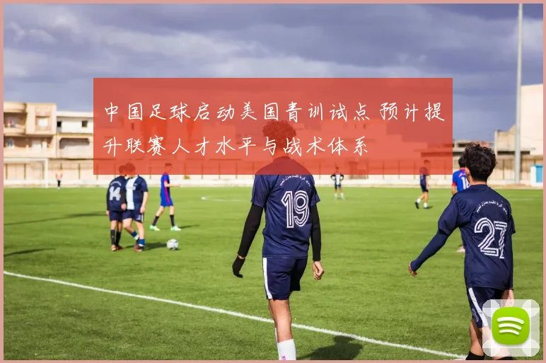 中国足球启动美国青训试点 预计提升联赛人才水平与战术体系