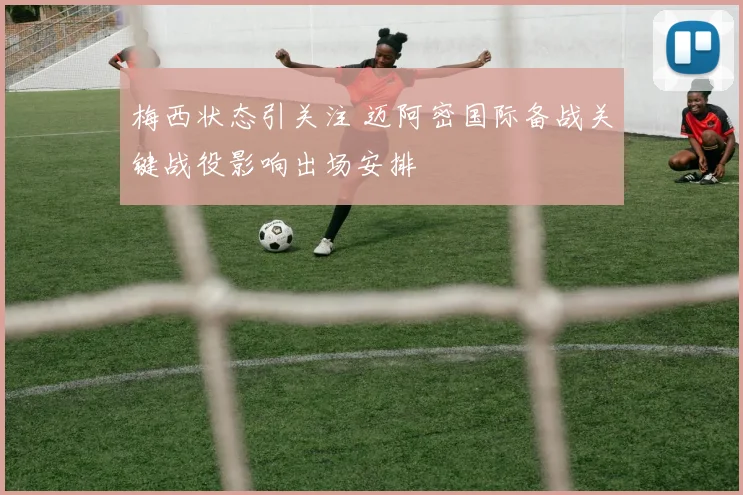梅西状态引关注 迈阿密国际备战关键战役影响出场安排